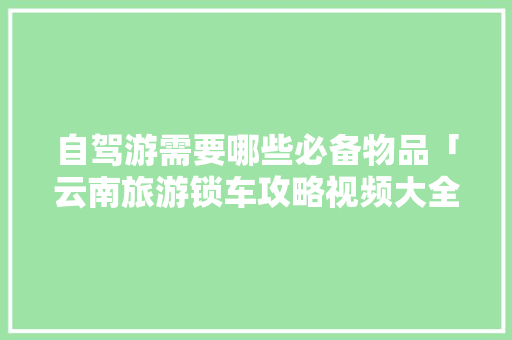 自驾游需要哪些必备物品「云南旅游锁车攻略视频大全」 自驾游需要哪些必备物品「云南旅游锁车攻略视频大全」 教育法律