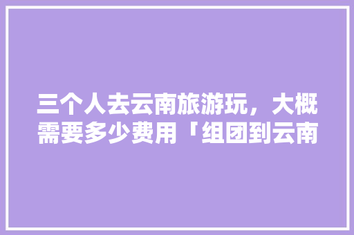 三个人去云南旅游玩，大概需要多少费用「组团到云南旅游攻略图片」 三个人去云南旅游玩，大概需要多少费用「组团到云南旅游攻略图片」 时尚穿搭