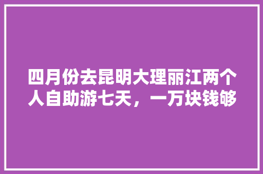 四月份去昆明大理丽江两个人自助游七天，一万块钱够吗「云南旅游攻略自助游费用多少」 四月份去昆明大理丽江两个人自助游七天，一万块钱够吗「云南旅游攻略自助游费用多少」 手机电脑