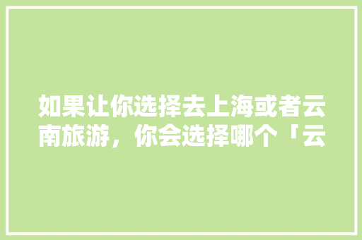 如果让你选择去上海或者云南旅游，你会选择哪个「云南旅游上海拍照攻略图片」 如果让你选择去上海或者云南旅游，你会选择哪个「云南旅游上海拍照攻略图片」 教育法律