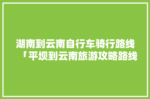 湖南到云南自行车骑行路线「平坝到云南旅游攻略路线图」 湖南到云南自行车骑行路线「平坝到云南旅游攻略路线图」 健康母婴