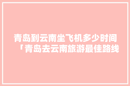 青岛到云南坐飞机多少时间「青岛去云南旅游最佳路线」 青岛到云南坐飞机多少时间「青岛去云南旅游最佳路线」 汽车常识
