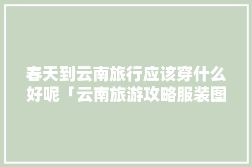 春天到云南旅行应该穿什么好呢「云南旅游攻略服装图片大全」 春天到云南旅行应该穿什么好呢「云南旅游攻略服装图片大全」 时尚穿搭