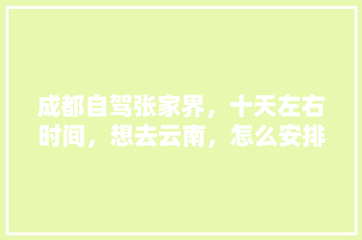 成都自驾张家界，十天左右时间，想去云南，怎么安排路线？谢谢「从成都出发去云南旅游攻略及费用坐火车」 成都自驾张家界，十天左右时间，想去云南，怎么安排路线？谢谢「从成都出发去云南旅游攻略及费用坐火车」 教育法律