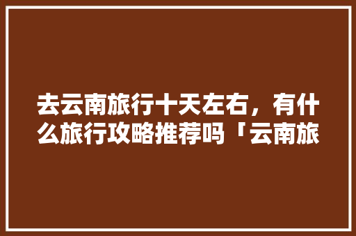 去云南旅行十天左右，有什么旅行攻略推荐吗「云南旅游攻略十天自由行路线」 去云南旅行十天左右，有什么旅行攻略推荐吗「云南旅游攻略十天自由行路线」 时尚穿搭