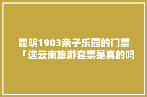 昆明1903亲子乐园的门票「送云南旅游套票是真的吗」 昆明1903亲子乐园的门票「送云南旅游套票是真的吗」 教育法律