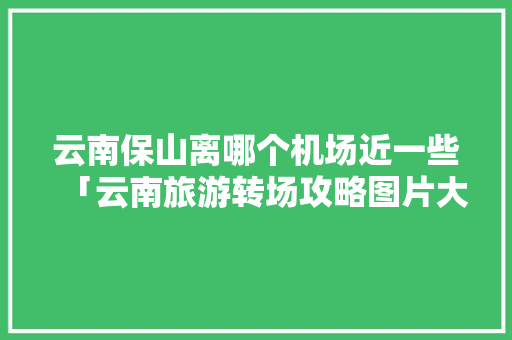 云南保山离哪个机场近一些「云南旅游转场攻略图片大全」 云南保山离哪个机场近一些「云南旅游转场攻略图片大全」 教育法律