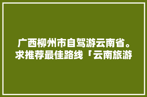 广西柳州市自驾游云南省。求推荐最佳路线「云南旅游攻略自由行地图图片」 广西柳州市自驾游云南省。求推荐最佳路线「云南旅游攻略自由行地图图片」 汽车常识