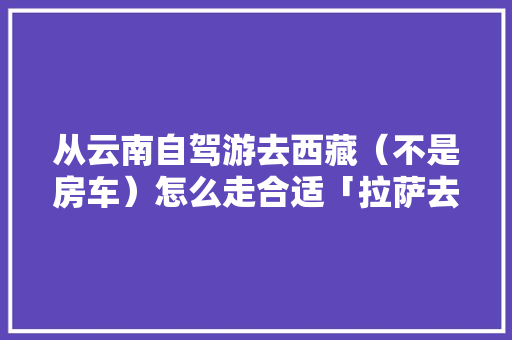 从云南自驾游去西藏（不是房车）怎么走合适「拉萨去云南旅游攻略路线」 从云南自驾游去西藏（不是房车）怎么走合适「拉萨去云南旅游攻略路线」 教育法律