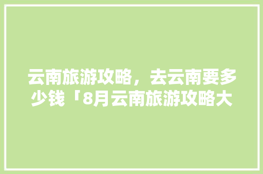 云南旅游攻略，去云南要多少钱「8月云南旅游攻略大全视频播放」 云南旅游攻略，去云南要多少钱「8月云南旅游攻略大全视频播放」 教育法律