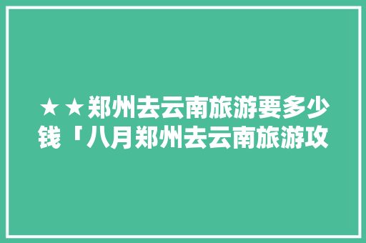 ★★郑州去云南旅游要多少钱「八月郑州去云南旅游攻略图」 ★★郑州去云南旅游要多少钱「八月郑州去云南旅游攻略图」 手机电脑