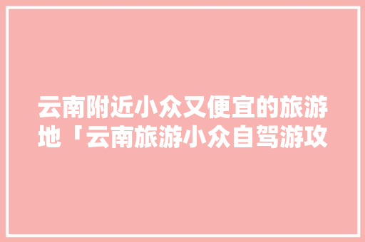 云南附近小众又便宜的旅游地「云南旅游小众自驾游攻略图」 云南附近小众又便宜的旅游地「云南旅游小众自驾游攻略图」 健康母婴