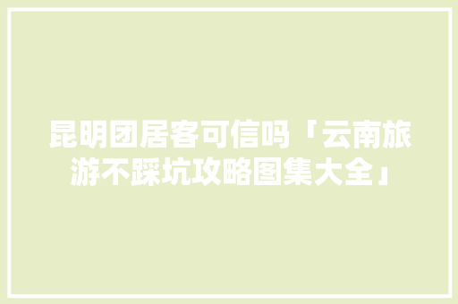 昆明团居客可信吗「云南旅游不踩坑攻略图集大全」 昆明团居客可信吗「云南旅游不踩坑攻略图集大全」 教育法律