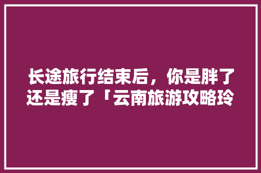 长途旅行结束后，你是胖了还是瘦了「云南旅游攻略玲子山景区」 长途旅行结束后，你是胖了还是瘦了「云南旅游攻略玲子山景区」 教育法律