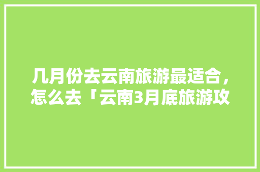 几月份去云南旅游最适合，怎么去「云南3月底旅游攻略」 几月份去云南旅游最适合，怎么去「云南3月底旅游攻略」 健康母婴