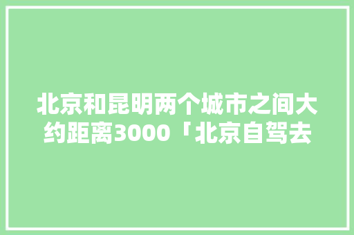 北京和昆明两个城市之间大约距离3000「北京自驾去云南旅游攻略路线」 北京和昆明两个城市之间大约距离3000「北京自驾去云南旅游攻略路线」 汽车常识