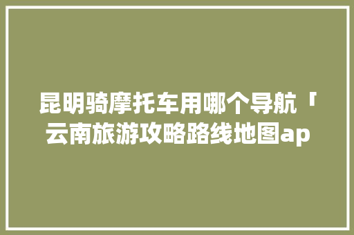 昆明骑摩托车用哪个导航「云南旅游攻略路线地图app软件下载」 昆明骑摩托车用哪个导航「云南旅游攻略路线地图app软件下载」 美食菜谱