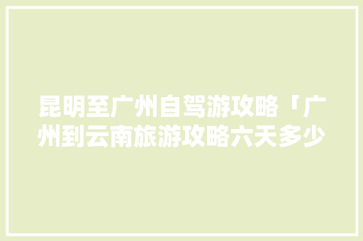 昆明至广州自驾游攻略「广州到云南旅游攻略六天多少钱」 昆明至广州自驾游攻略「广州到云南旅游攻略六天多少钱」 时尚穿搭