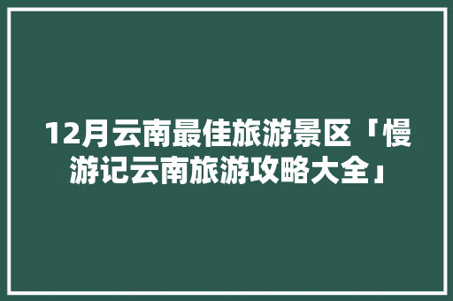 12月云南最佳旅游景区「慢游记云南旅游攻略大全」 12月云南最佳旅游景区「慢游记云南旅游攻略大全」 美食菜谱