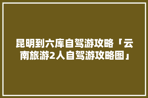 昆明到六库自驾游攻略「云南旅游2人自驾游攻略图」 昆明到六库自驾游攻略「云南旅游2人自驾游攻略图」 时尚穿搭