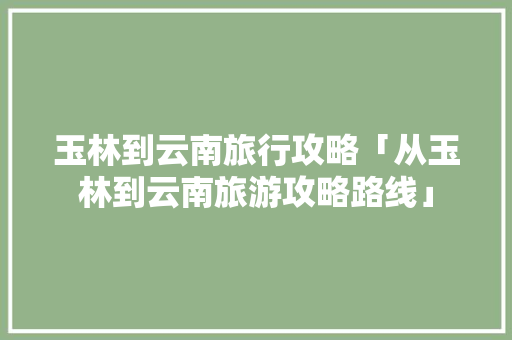 玉林到云南旅行攻略「从玉林到云南旅游攻略路线」 玉林到云南旅行攻略「从玉林到云南旅游攻略路线」 手机电脑