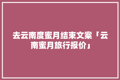去云南度蜜月结束文案「云南蜜月旅行报价」 去云南度蜜月结束文案「云南蜜月旅行报价」 美食菜谱