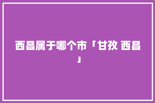 西昌属于哪个市「甘孜 西昌」 西昌属于哪个市「甘孜 西昌」 手机电脑