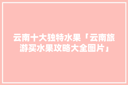云南十大独特水果「云南旅游买水果攻略大全图片」 云南十大独特水果「云南旅游买水果攻略大全图片」 美食菜谱