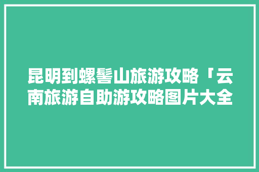 昆明到螺髻山旅游攻略「云南旅游自助游攻略图片大全」 昆明到螺髻山旅游攻略「云南旅游自助游攻略图片大全」 手机电脑