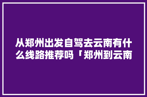 从郑州出发自驾去云南有什么线路推荐吗「郑州到云南旅游攻略三天三夜」 从郑州出发自驾去云南有什么线路推荐吗「郑州到云南旅游攻略三天三夜」 教育法律
