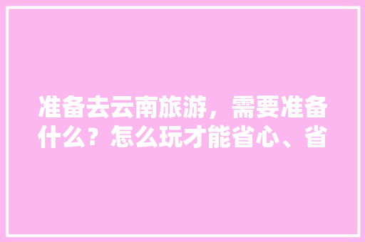 准备去云南旅游，需要准备什么？怎么玩才能省心、省钱、省力？玩五天能把精华线路走完吗「云南旅游全攻略省钱的地方」 准备去云南旅游，需要准备什么？怎么玩才能省心、省钱、省力？玩五天能把精华线路走完吗「云南旅游全攻略省钱的地方」 手机电脑