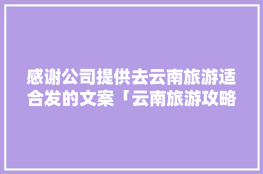 感谢公司提供去云南旅游适合发的文案「云南旅游攻略文档」 感谢公司提供去云南旅游适合发的文案「云南旅游攻略文档」 手机电脑