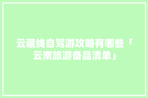云藏线自驾游攻略有哪些「云南旅游备品清单」 云藏线自驾游攻略有哪些「云南旅游备品清单」 健康母婴