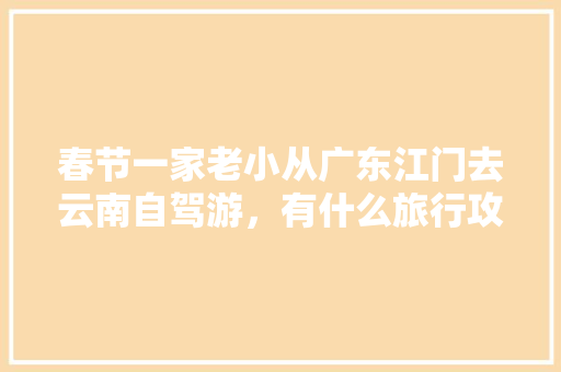 春节一家老小从广东江门去云南自驾游，有什么旅行攻略「广东去云南旅游四天攻略图」 春节一家老小从广东江门去云南自驾游，有什么旅行攻略「广东去云南旅游四天攻略图」 美食菜谱