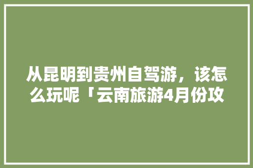 从昆明到贵州自驾游，该怎么玩呢「云南旅游4月份攻略图」 从昆明到贵州自驾游，该怎么玩呢「云南旅游4月份攻略图」 时尚穿搭