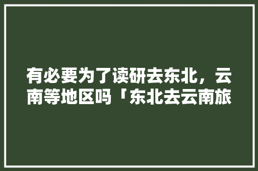 有必要为了读研去东北，云南等地区吗「东北去云南旅游攻略学生可以去吗」 有必要为了读研去东北，云南等地区吗「东北去云南旅游攻略学生可以去吗」 美食菜谱