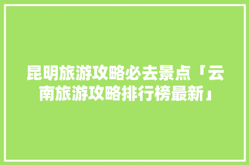 昆明旅游攻略必去景点「云南旅游攻略排行榜最新」 昆明旅游攻略必去景点「云南旅游攻略排行榜最新」 教育法律