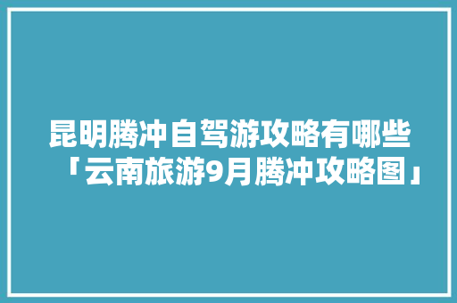昆明腾冲自驾游攻略有哪些「云南旅游9月腾冲攻略图」 昆明腾冲自驾游攻略有哪些「云南旅游9月腾冲攻略图」 美食菜谱