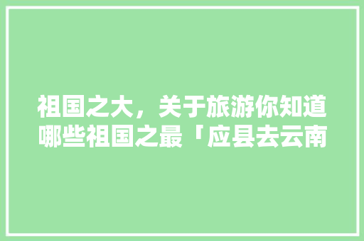 祖国之大，关于旅游你知道哪些祖国之最「应县去云南旅游线路攻略图」 祖国之大，关于旅游你知道哪些祖国之最「应县去云南旅游线路攻略图」 汽车常识