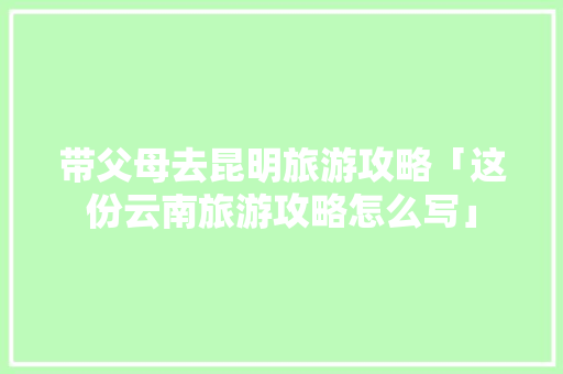 带父母去昆明旅游攻略「这份云南旅游攻略怎么写」 带父母去昆明旅游攻略「这份云南旅游攻略怎么写」 健康母婴