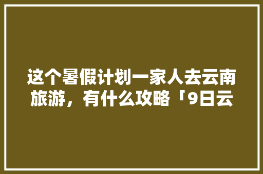 这个暑假计划一家人去云南旅游，有什么攻略「9日云南旅游攻略图片」 这个暑假计划一家人去云南旅游，有什么攻略「9日云南旅游攻略图片」 美食菜谱
