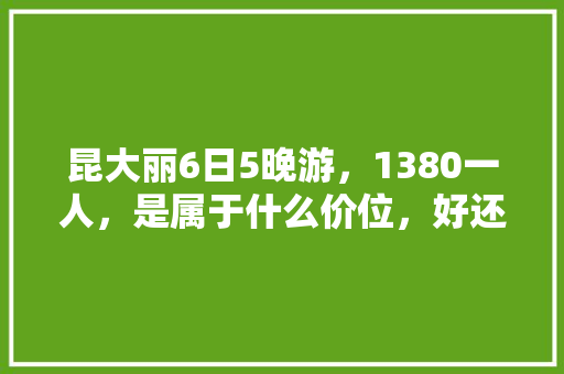 昆大丽6日5晚游，1380一人，是属于什么价位，好还是不好「五日游云南旅游攻略大全」 昆大丽6日5晚游，1380一人，是属于什么价位，好还是不好「五日游云南旅游攻略大全」 手机电脑