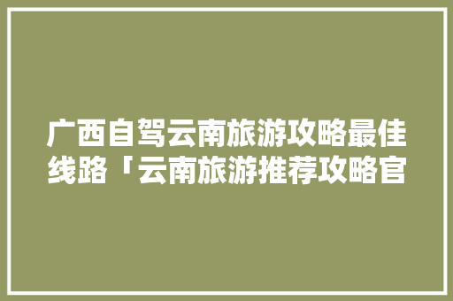 广西自驾云南旅游攻略最佳线路「云南旅游推荐攻略官网网址」 广西自驾云南旅游攻略最佳线路「云南旅游推荐攻略官网网址」 手机电脑