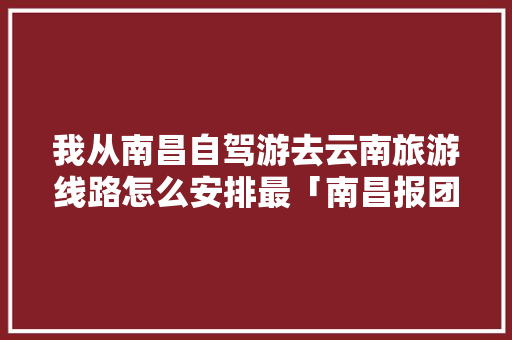 我从南昌自驾游去云南旅游线路怎么安排最「南昌报团去云南七日游」 我从南昌自驾游去云南旅游线路怎么安排最「南昌报团去云南七日游」 时尚穿搭