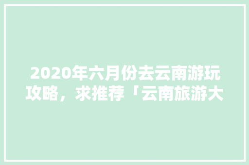 2020年六月份去云南游玩攻略，求推荐「云南旅游大草原攻略一日游」 2020年六月份去云南游玩攻略，求推荐「云南旅游大草原攻略一日游」 健康母婴