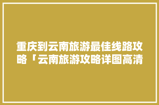 重庆到云南旅游最佳线路攻略「云南旅游攻略详图高清版下载」 重庆到云南旅游最佳线路攻略「云南旅游攻略详图高清版下载」 美食菜谱