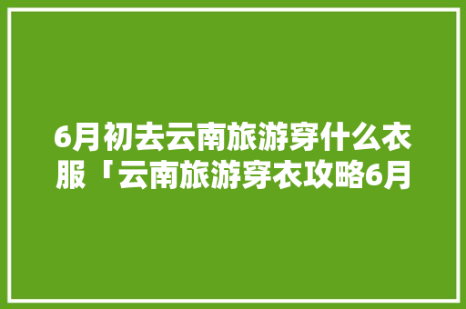 6月初去云南旅游穿什么衣服「云南旅游穿衣攻略6月」 6月初去云南旅游穿什么衣服「云南旅游穿衣攻略6月」 时尚穿搭