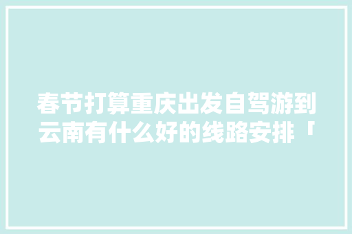 春节打算重庆出发自驾游到云南有什么好的线路安排「重庆咋去云南旅游攻略图片」 春节打算重庆出发自驾游到云南有什么好的线路安排「重庆咋去云南旅游攻略图片」 时尚穿搭