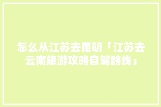 怎么从江苏去昆明「江苏去云南旅游攻略自驾路线」 怎么从江苏去昆明「江苏去云南旅游攻略自驾路线」 手机电脑