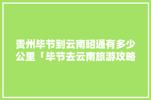 贵州毕节到云南昭通有多少公里「毕节去云南旅游攻略路线」 贵州毕节到云南昭通有多少公里「毕节去云南旅游攻略路线」 手机电脑